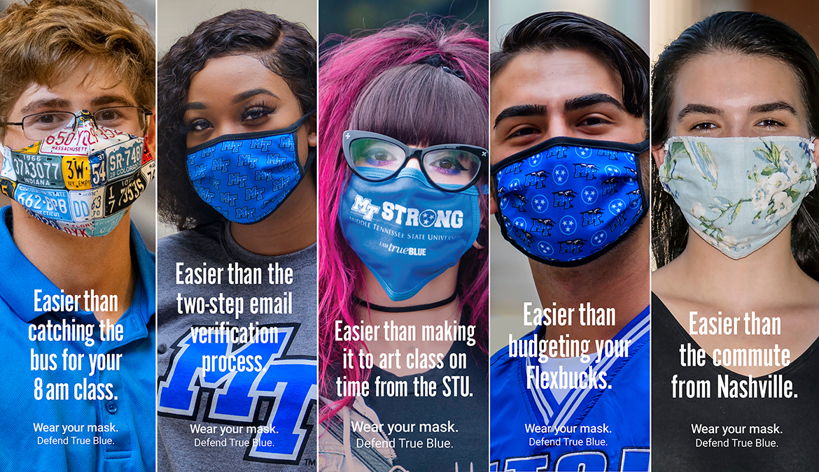 Five MTSU students are shown wearing masks to protect themselves and others from potential COVID-19 exposure in these images from a School of Journalism and Strategic Media student public relations and advertising campaign to encourage other students to remember to wear their masks. Each has text noting that wearing a mask is easier than some MTSU-specific task, including “catching the bus for an 8 a.m. class,” completing the “two-step email verification process," "making it to art class on time from the STU," "budgeting your Flexbucks," and "easier than the commute from Nashville." The same campaign slogan is at the bottom of each photo: "Wear Your Mask. Defend True Blue." (MTSU photos by J. Intintoli and Andy Heidt)